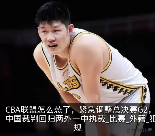 CBA联盟怎么怂了,紧急调整总决赛G2,中国裁判回归两外一中执裁_比赛_外籍_犯规
